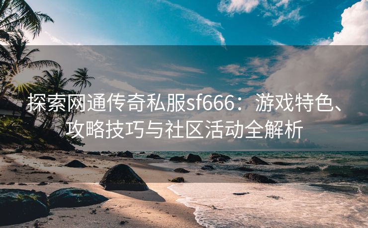 探索网通传奇私服sf666：游戏特色、攻略技巧与社区活动全解析