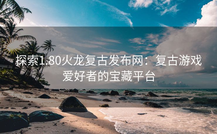 探索1.80火龙复古发布网：复古游戏爱好者的宝藏平台