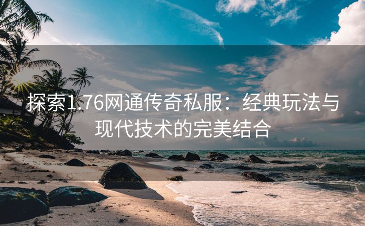 探索1.76网通传奇私服：经典玩法与现代技术的完美结合